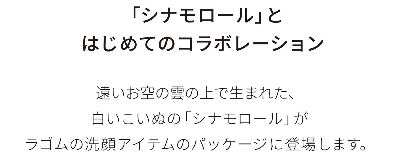 「シナモロール」とはじめてのコラボレーション：遠いお空の雲の上で生まれた、白いこいぬの「シナモロール」がラゴムの洗顔アイテムのパッケージに登場します。