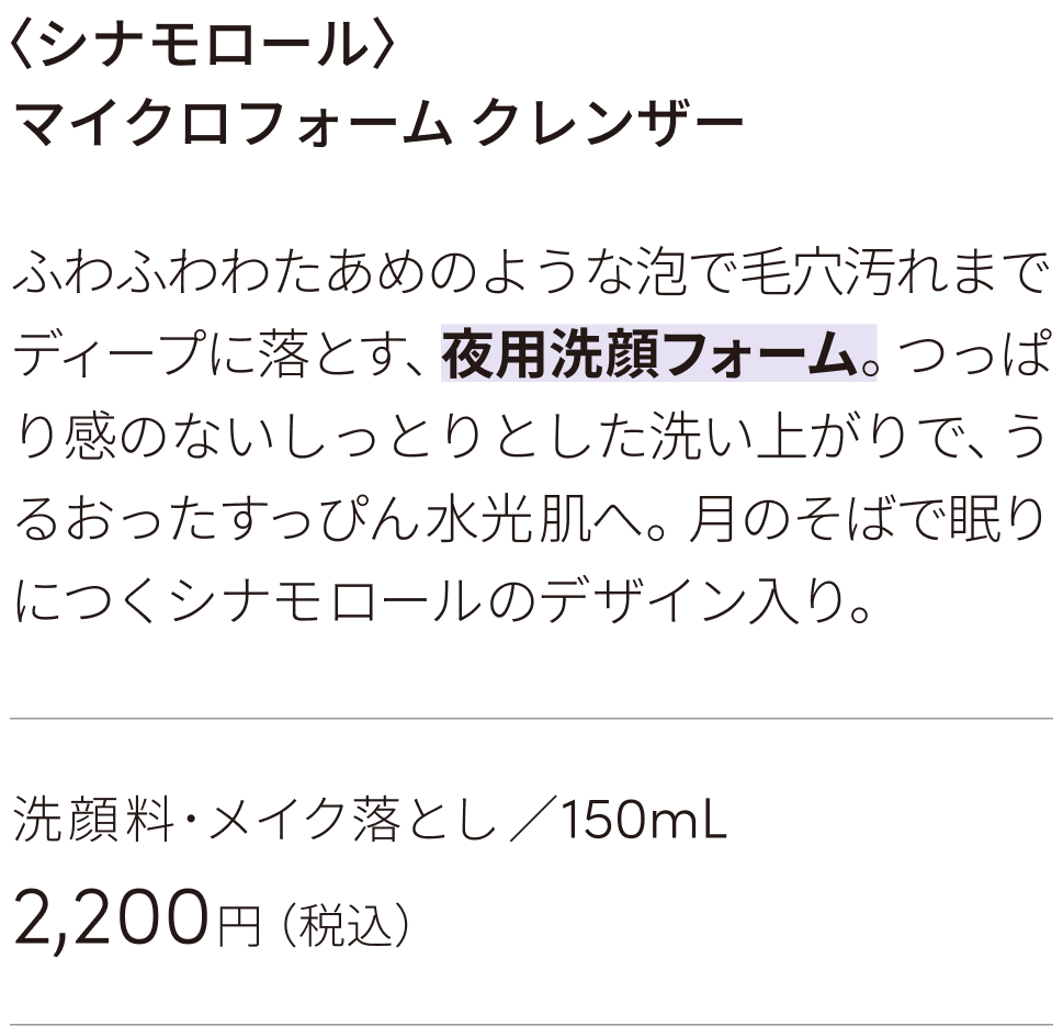 ブランド人気No.1！ぷるんとしたゼリーのような朝用ジェル洗顔。クリアな心地よさで洗い上げ、みずみずしくうるおった、メイクのりの良い肌へ。おひさまにタッチしてうれしそうなシナモロールのデザイン入り。朝用洗顔料 ／220mL 2310円（税込）