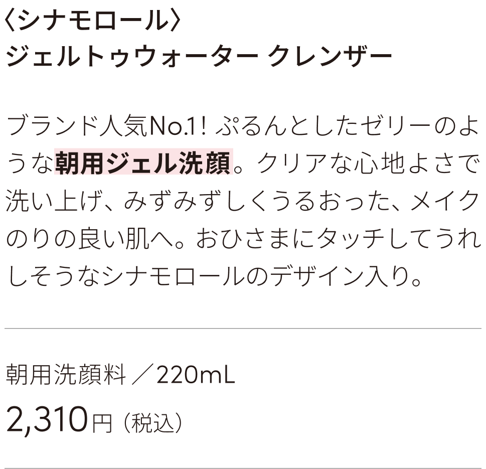 ブランド人気No.1！ぷるんとしたゼリーのような朝用ジェル洗顔。クリアな心地よさで洗い上げ、みずみずしくうるおった、メイクのりの良い肌へ。おひさまにタッチしてうれしそうなシナモロールのデザイン入り。朝用洗顔料 ／220mL 2310円（税込）