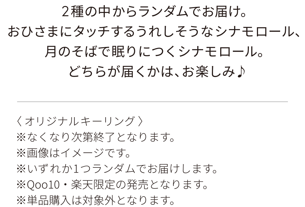 2種の中からランダムでお届け。おひさまにタッチするうれしそうなシナモロール、月のそばで眠りにつくシナモロール。どちらが届くかは、お楽しみ♪〈 オリジナルキーリング 〉※なくなり次第終了となります。※画像はイメージです。※いずれか1つランダムでお届けします。※Qoo10・楽天限定の発売となります。※単品購入は対象外となります。