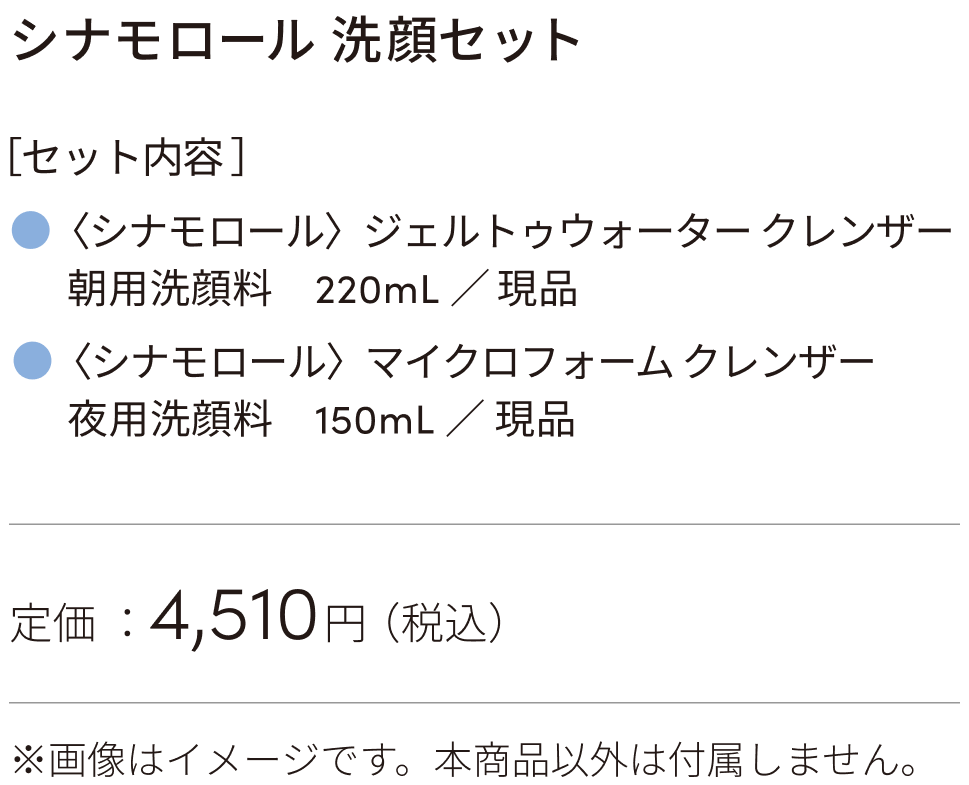 ［セット内容］〈シナモロール〉ジェルトゥウォーター クレンザー（朝用洗顔料　220mL）、〈シナモロール〉マイクロフォーム クレンザー（夜用洗顔料　150mL）定価：4510円（税込）