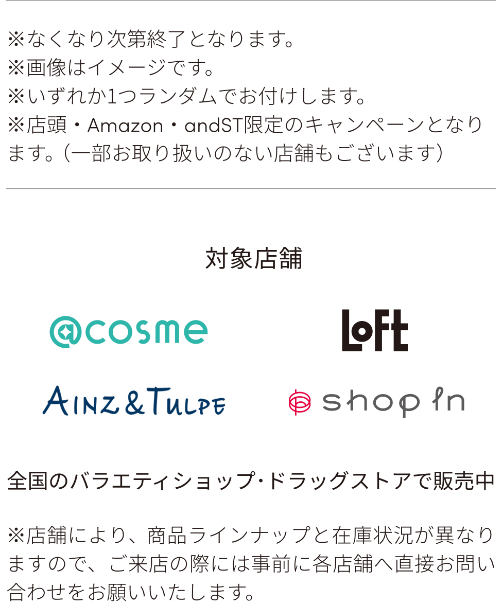 ※なくなり次第終了となります。※画像はイメージです。※いずれか1つランダムでお付けします。※店頭・Amazon・andST限定のキャンペーンとなります。（一部お取り扱いのない店舗もございます）対象店舗：@cosme、Loft、AINZ＆TULPE、ShopIn